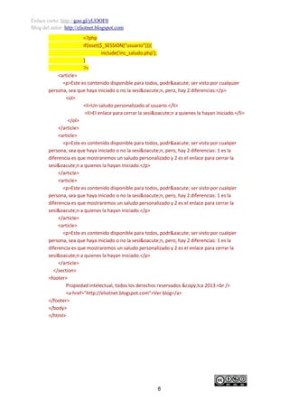 Enlace corto: http://goo.gl/yUOOF0
Blog del autor: http://eliotnet.blogspot.com
<?php
if(isset($_SESSION["usuario"])){
include('inc_saludo.php');
}
?>
<article>
<p>Este es contenido disponible para todos, podr&aacute; ser visto por cualquier
persona, sea que haya iniciado o no la sesi&oacute;n, pero, hay 2 diferencias:</p>
<ol>
<li>Un saludo personalizado al usuario.</li>
<li>El enlace para cerrar la sesi&oacute;n a quienes la hayan iniciado.</li>
</ol>
</article>
<article>
<p>Este es contenido disponible para todos, podr&aacute; ser visto por cualqier
persona, sea que haya iniciado o no la sesi&oacute;n, pero, hay 2 diferencias: 1 es la
diferencia es que mostraremos un saludo personalizado y 2 es el enlace para cerrar la
sesi&oacute;n a quienes la hayan iniciado.</p>
</article>
<article>
<p>Este es contenido disponible para todos, podr&aacute; ser visto por cualqier
persona, sea que haya iniciado o no la sesi&oacute;n, pero, hay 2 diferencias: 1 es la
diferencia es que mostraremos un saludo personalizado y 2 es el enlace para cerrar la
sesi&oacute;n a quienes la hayan iniciado.</p>
</article>
<article>
<p>Este es contenido disponible para todos, podr&aacute; ser visto por cualqier
persona, sea que haya iniciado o no la sesi&oacute;n, pero, hay 2 diferencias: 1 es la
diferencia es que mostraremos un saludo personalizado y 2 es el enlace para cerrar la
sesi&oacute;n a quienes la hayan iniciado.</p>
</article>
</section>
<footer>
Propiedad intelectual, todos los derechos reservados &copy;Ica 2013.<br />
<a href=”http://eliotnet.blogspot.com”>Ver blog</a>
</footer>
</body>
</html>

8

 