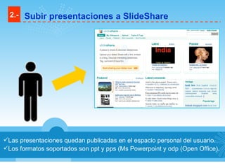 Las presentaciones quedan publicadas en el espacio personal del usuario. Los formatos soportados son ppt y pps (Ms Powerpoint y odp (Open Office). 2.- Subir presentaciones a SlideShare 
