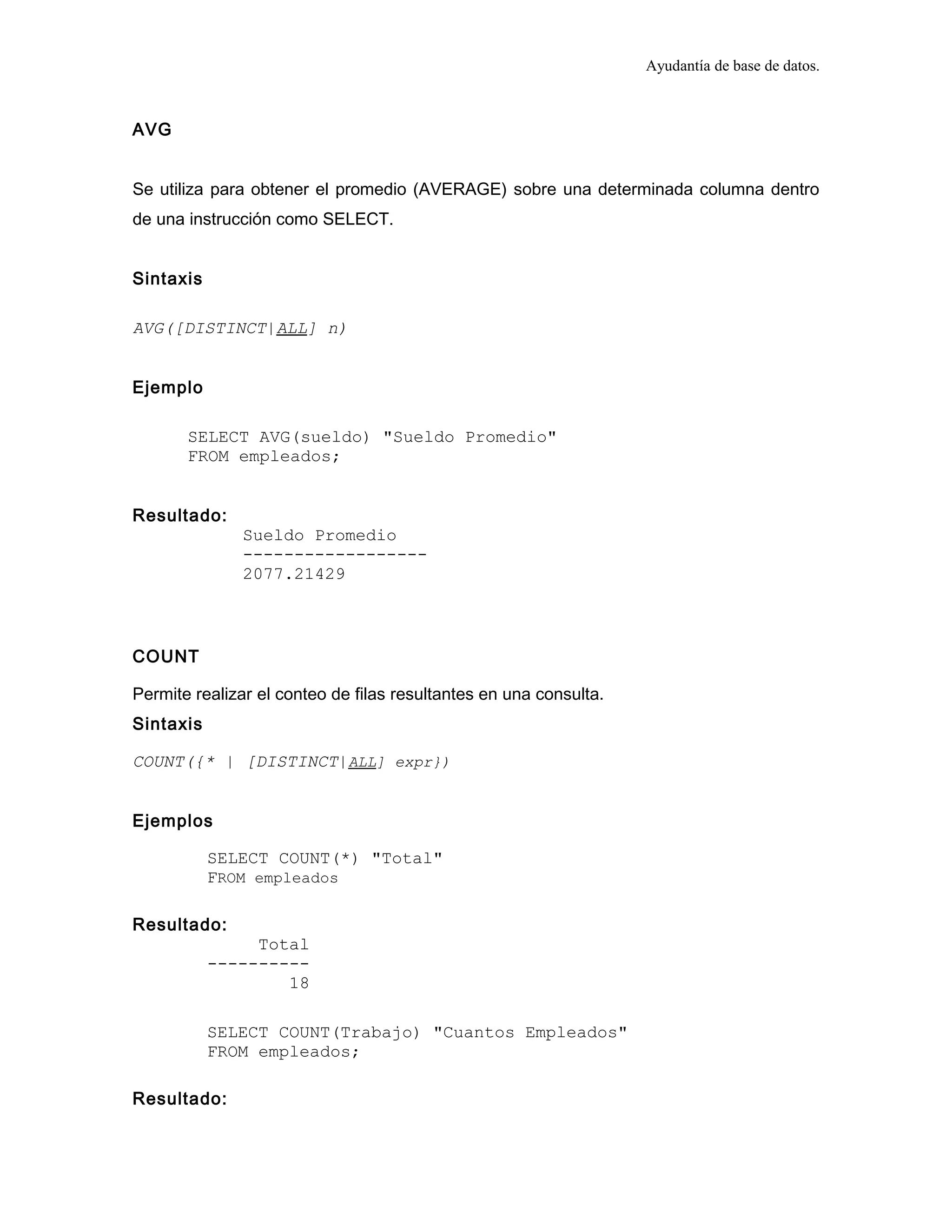 Ayudantía de base de datos.
AVG
Se utiliza para obtener el promedio (AVERAGE) sobre una determinada columna dentro
de una instrucción como SELECT.
Sintaxis
AVG([DISTINCT|ALL] n)
Ejemplo
SELECT AVG(sueldo) "Sueldo Promedio"
FROM empleados;
Resultado:
Sueldo Promedio
------------------
2077.21429
COUNT
Permite realizar el conteo de filas resultantes en una consulta.
Sintaxis
COUNT({* | [DISTINCT|ALL] expr})
Ejemplos
SELECT COUNT(*) "Total"
FROM empleados
Resultado:
Total
----------
18
SELECT COUNT(Trabajo) "Cuantos Empleados"
FROM empleados;
Resultado:
 