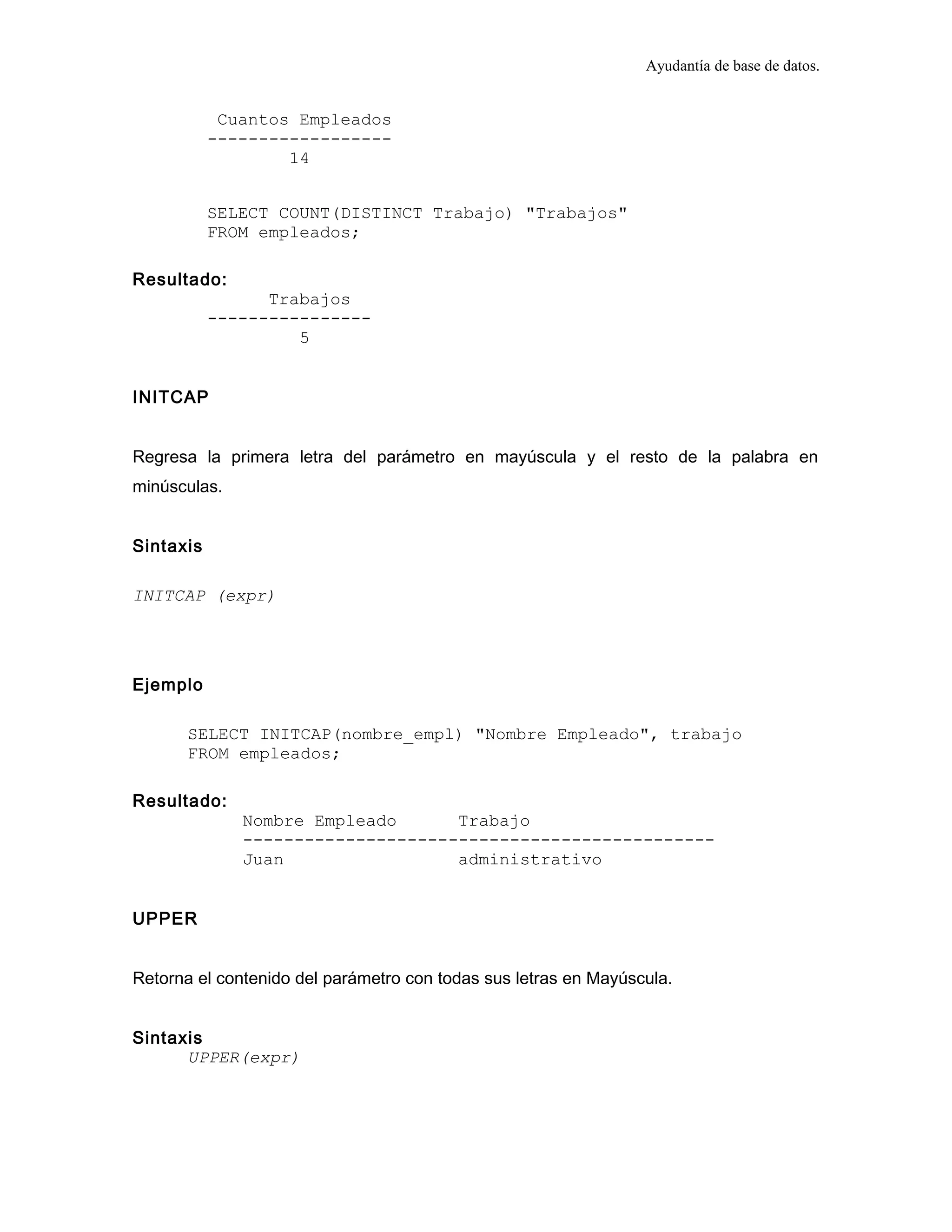 Ayudantía de base de datos.
Cuantos Empleados
------------------
14
SELECT COUNT(DISTINCT Trabajo) "Trabajos"
FROM empleados;
Resultado:
Trabajos
----------------
5
INITCAP
Regresa la primera letra del parámetro en mayúscula y el resto de la palabra en
minúsculas.
Sintaxis
INITCAP (expr)
Ejemplo
SELECT INITCAP(nombre_empl) "Nombre Empleado", trabajo
FROM empleados;
Resultado:
Nombre Empleado Trabajo
----------------------------------------------
Juan administrativo
UPPER
Retorna el contenido del parámetro con todas sus letras en Mayúscula.
Sintaxis
UPPER(expr)
 