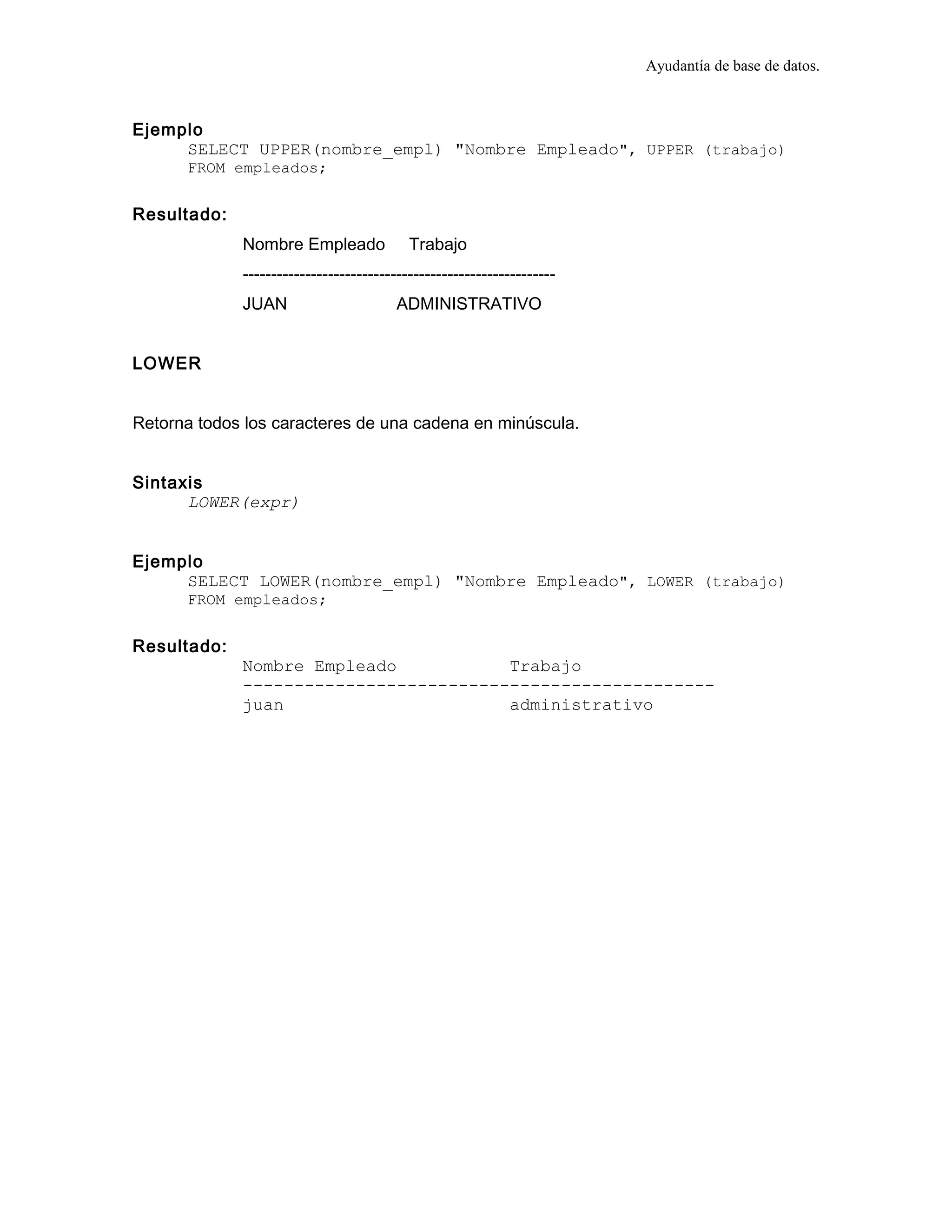 Ayudantía de base de datos.
Ejemplo
SELECT UPPER(nombre_empl) "Nombre Empleado", UPPER (trabajo)
FROM empleados;
Resultado:
Nombre Empleado Trabajo
-------------------------------------------------------
JUAN ADMINISTRATIVO
LOWER
Retorna todos los caracteres de una cadena en minúscula.
Sintaxis
LOWER(expr)
Ejemplo
SELECT LOWER(nombre_empl) "Nombre Empleado", LOWER (trabajo)
FROM empleados;
Resultado:
Nombre Empleado Trabajo
----------------------------------------------
juan administrativo
 