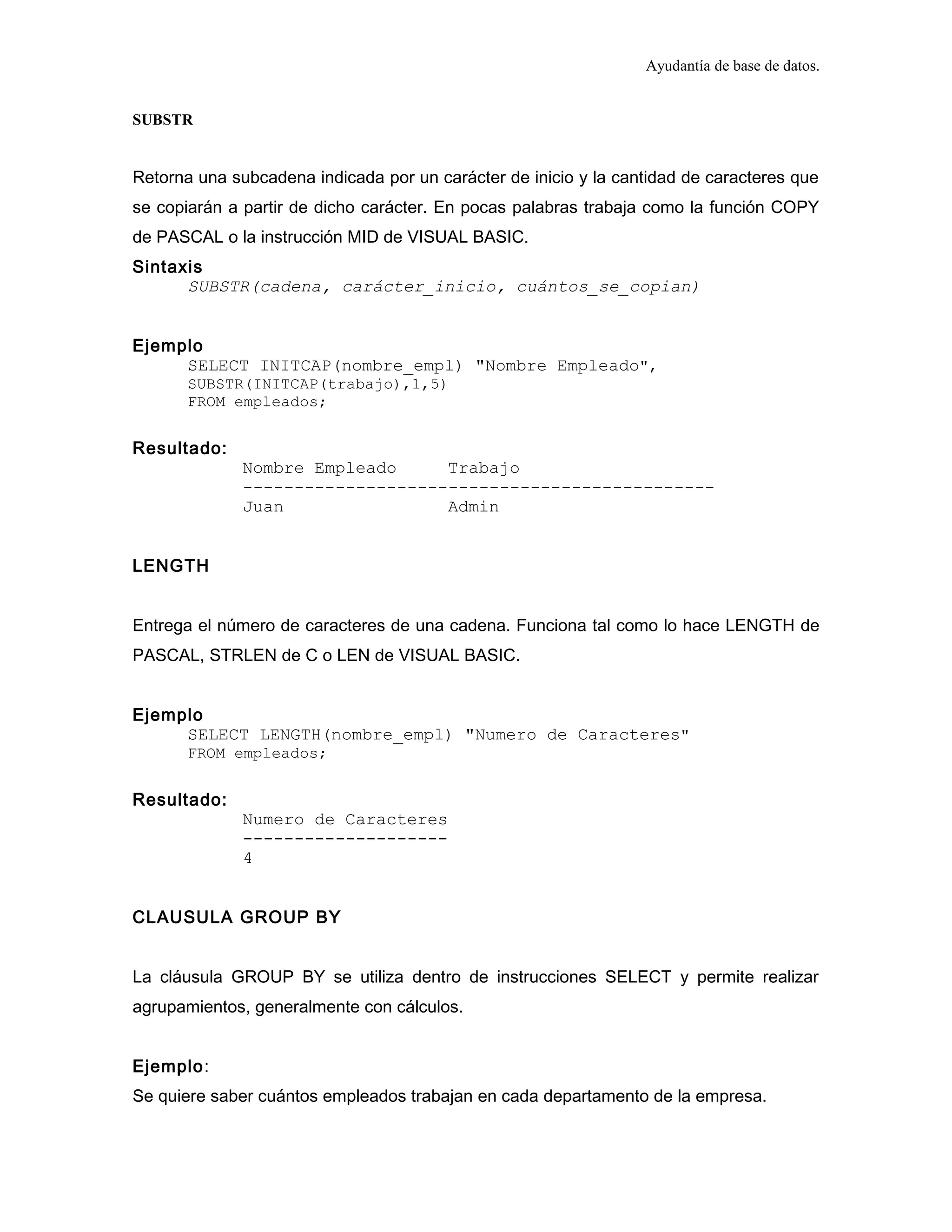 Ayudantía de base de datos.
SUBSTR
Retorna una subcadena indicada por un carácter de inicio y la cantidad de caracteres que
se copiarán a partir de dicho carácter. En pocas palabras trabaja como la función COPY
de PASCAL o la instrucción MID de VISUAL BASIC.
Sintaxis
SUBSTR(cadena, carácter_inicio, cuántos_se_copian)
Ejemplo
SELECT INITCAP(nombre_empl) "Nombre Empleado",
SUBSTR(INITCAP(trabajo),1,5)
FROM empleados;
Resultado:
Nombre Empleado Trabajo
----------------------------------------------
Juan Admin
LENGTH
Entrega el número de caracteres de una cadena. Funciona tal como lo hace LENGTH de
PASCAL, STRLEN de C o LEN de VISUAL BASIC.
Ejemplo
SELECT LENGTH(nombre_empl) "Numero de Caracteres"
FROM empleados;
Resultado:
Numero de Caracteres
--------------------
4
CLAUSULA GROUP BY
La cláusula GROUP BY se utiliza dentro de instrucciones SELECT y permite realizar
agrupamientos, generalmente con cálculos.
Ejemplo:
Se quiere saber cuántos empleados trabajan en cada departamento de la empresa.
 