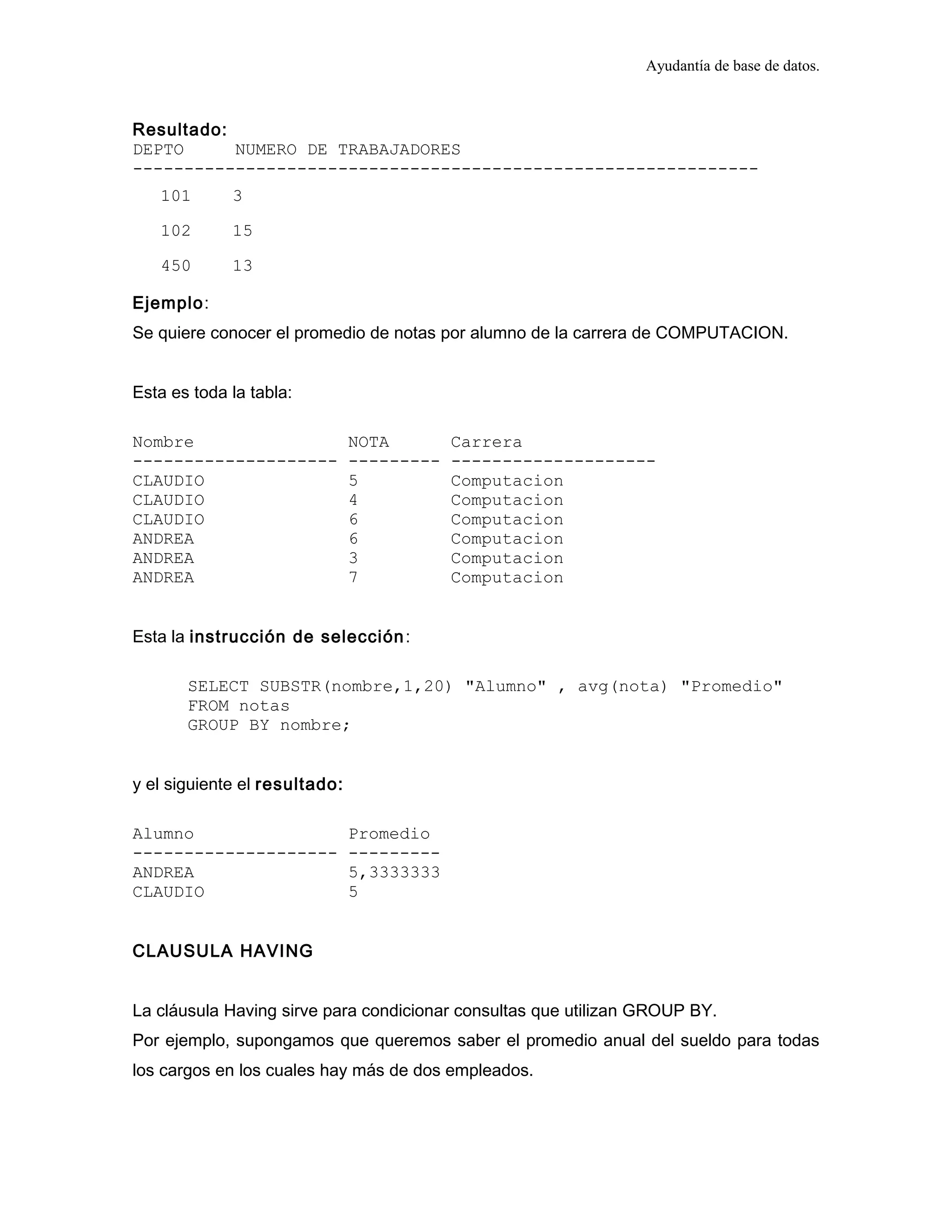 Ayudantía de base de datos.
Resultado:
DEPTO NUMERO DE TRABAJADORES
-------------------------------------------------------------
101 3
102 15
450 13
Ejemplo:
Se quiere conocer el promedio de notas por alumno de la carrera de COMPUTACION.
Esta es toda la tabla:
Nombre NOTA Carrera
-------------------- --------- --------------------
CLAUDIO 5 Computacion
CLAUDIO 4 Computacion
CLAUDIO 6 Computacion
ANDREA 6 Computacion
ANDREA 3 Computacion
ANDREA 7 Computacion
Esta la instrucción de selección:
SELECT SUBSTR(nombre,1,20) "Alumno" , avg(nota) "Promedio"
FROM notas
GROUP BY nombre;
y el siguiente el resultado:
Alumno Promedio
-------------------- ---------
ANDREA 5,3333333
CLAUDIO 5
CLAUSULA HAVING
La cláusula Having sirve para condicionar consultas que utilizan GROUP BY.
Por ejemplo, supongamos que queremos saber el promedio anual del sueldo para todas
los cargos en los cuales hay más de dos empleados.
 
