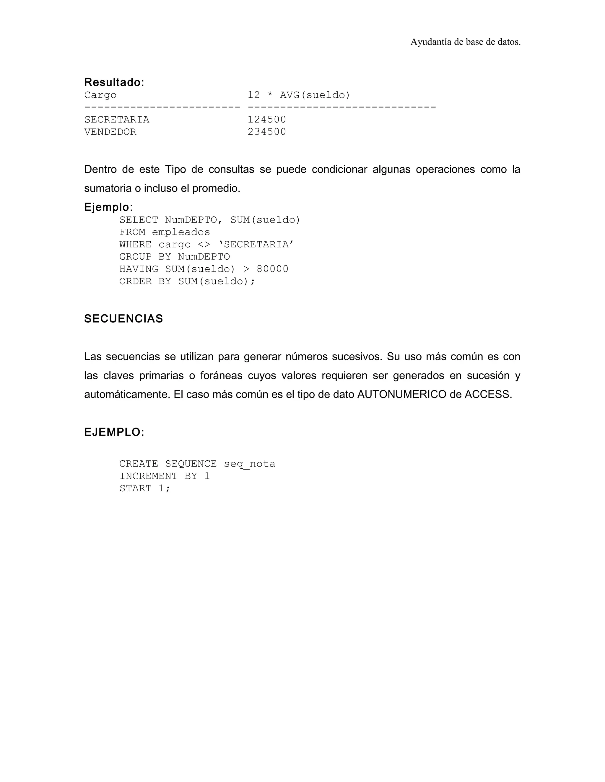 Ayudantía de base de datos.
Resultado:
Cargo 12 * AVG(sueldo)
------------------------ -----------------------------
SECRETARIA 124500
VENDEDOR 234500
Dentro de este Tipo de consultas se puede condicionar algunas operaciones como la
sumatoria o incluso el promedio.
Ejemplo:
SELECT NumDEPTO, SUM(sueldo)
FROM empleados
WHERE cargo <> ‘SECRETARIA’
GROUP BY NumDEPTO
HAVING SUM(sueldo) > 80000
ORDER BY SUM(sueldo);
SECUENCIAS
Las secuencias se utilizan para generar números sucesivos. Su uso más común es con
las claves primarias o foráneas cuyos valores requieren ser generados en sucesión y
automáticamente. El caso más común es el tipo de dato AUTONUMERICO de ACCESS.
EJEMPLO:
CREATE SEQUENCE seq_nota
INCREMENT BY 1
START 1;
 