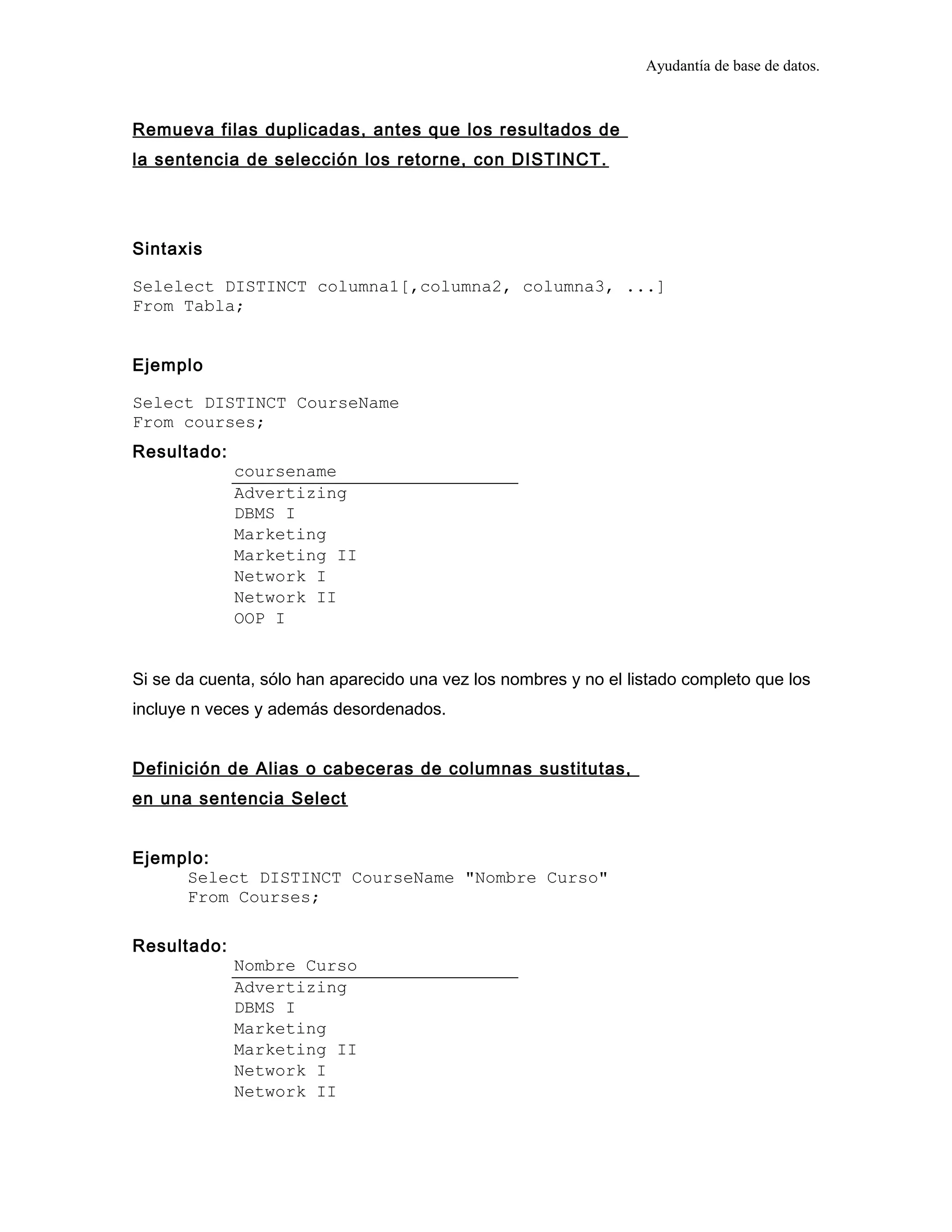 Ayudantía de base de datos.
Remueva filas duplicadas, antes que los resultados de
la sentencia de selección los retorne, con DISTINCT.
Sintaxis
Selelect DISTINCT columna1[,columna2, columna3, ...]
From Tabla;
Ejemplo
Select DISTINCT CourseName
From courses;
Resultado:
coursename
Advertizing
DBMS I
Marketing
Marketing II
Network I
Network II
OOP I
Si se da cuenta, sólo han aparecido una vez los nombres y no el listado completo que los
incluye n veces y además desordenados.
Definición de Alias o cabeceras de columnas sustitutas,
en una sentencia Select
Ejemplo:
Select DISTINCT CourseName "Nombre Curso"
From Courses;
Resultado:
Nombre Curso
Advertizing
DBMS I
Marketing
Marketing II
Network I
Network II
 