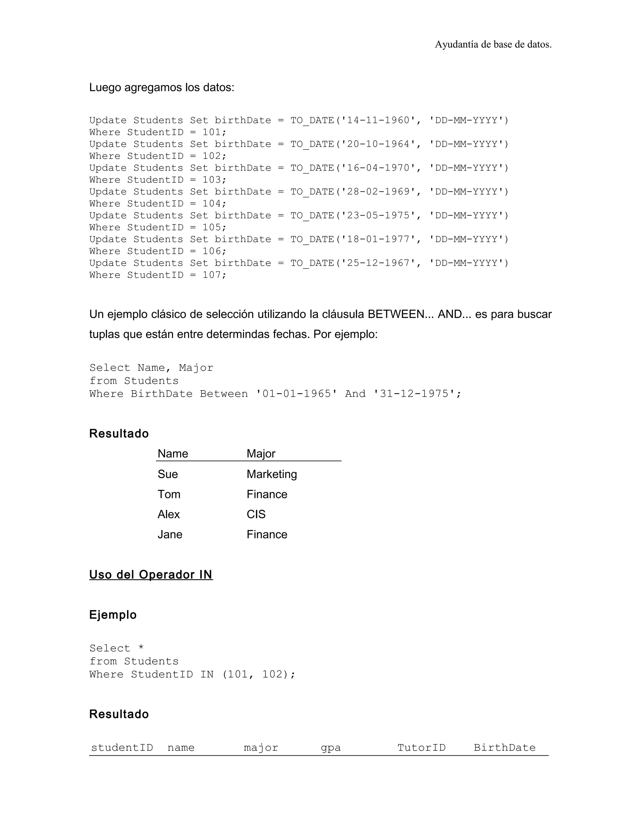 Ayudantía de base de datos.
Luego agregamos los datos:
Update Students Set birthDate = TO_DATE('14-11-1960', 'DD-MM-YYYY')
Where StudentID = 101;
Update Students Set birthDate = TO_DATE('20-10-1964', 'DD-MM-YYYY')
Where StudentID = 102;
Update Students Set birthDate = TO_DATE('16-04-1970', 'DD-MM-YYYY')
Where StudentID = 103;
Update Students Set birthDate = TO_DATE('28-02-1969', 'DD-MM-YYYY')
Where StudentID = 104;
Update Students Set birthDate = TO_DATE('23-05-1975', 'DD-MM-YYYY')
Where StudentID = 105;
Update Students Set birthDate = TO_DATE('18-01-1977', 'DD-MM-YYYY')
Where StudentID = 106;
Update Students Set birthDate = TO_DATE('25-12-1967', 'DD-MM-YYYY')
Where StudentID = 107;
Un ejemplo clásico de selección utilizando la cláusula BETWEEN... AND... es para buscar
tuplas que están entre determindas fechas. Por ejemplo:
Select Name, Major
from Students
Where BirthDate Between '01-01-1965' And '31-12-1975';
Resultado
Name Major
Sue Marketing
Tom Finance
Alex CIS
Jane Finance
Uso del Operador IN
Ejemplo
Select *
from Students
Where StudentID IN (101, 102);
Resultado
studentID name major gpa TutorID BirthDate
 