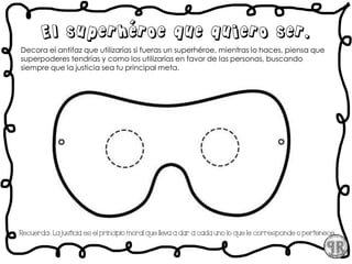 Decora el antifaz que utilizarías si fueras un superhéroe, mientras lo haces, piensa que
superpoderes tendrías y como los utilizarías en favor de las personas, buscando
siempre que la justicia sea tu principal meta.
El superhéroe que quiero ser.
Recuerda:. La justicia es el principio moral que lleva a dar a cada uno lo que le corresponde o pertenece.
 