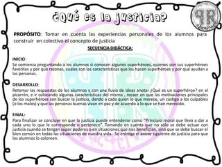 SECUENCIA DIDÁCTICA:
INICIO:
Se comienza preguntando a los alumnos si conocen algunos superhéroes, quienes son sus superhéroes
favoritos y por qué razones, cuáles son las características que los hacen superhéroes y por qué ayudan a
las personas.
DESARROLLO:
Retomar las respuestas de los alumnos y con una lluvia de ideas anotar ¿Qué es un superhéroe? en el
pizarrón, e ir colocando algunas características del mismo , recaer en que las motivaciones principales
de los superhéroes son buscar la justicia, dando a cada quien lo que merece, un castigo a los culpables
(o los malos) y que las personas buenas vivan en paz y de acuerdo a lo que se han merecido.
FINAL:
Para finalizar se concluye en que la justicia puede entenderse como “Principio moral que lleva a dar a
cada uno lo que le corresponde o pertenece”. Tomando en cuenta que no sólo se debe actuar con
justicia cuando se tengan súper poderes o en situaciones que nos benefician, sino que se debe buscar el
bien común en todas las situaciones de nuestra vida. Se entrega el anexo siguiente de justicia para que
los alumnos lo coloreen.
PROPÓSITO: Tomar en cuenta las experiencias personales de los alumnos para
construir en colectivo el concepto de justicia
¿Qué es la justicia?
 