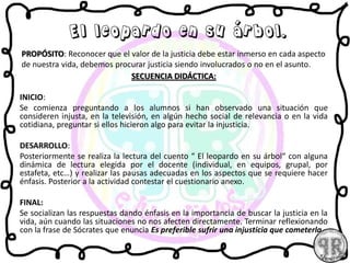 PROPÓSITO: Reconocer que el valor de la justicia debe estar inmerso en cada aspecto
de nuestra vida, debemos procurar justicia siendo involucrados o no en el asunto.
SECUENCIA DIDÁCTICA:
INICIO:
Se comienza preguntando a los alumnos si han observado una situación que
consideren injusta, en la televisión, en algún hecho social de relevancia o en la vida
cotidiana, preguntar si ellos hicieron algo para evitar la injusticia.
DESARROLLO:
Posteriormente se realiza la lectura del cuento “ El leopardo en su árbol“ con alguna
dinámica de lectura elegida por el docente (individual, en equipos, grupal, por
estafeta, etc…) y realizar las pausas adecuadas en los aspectos que se requiere hacer
énfasis. Posterior a la actividad contestar el cuestionario anexo.
FINAL:
Se socializan las respuestas dando énfasis en la importancia de buscar la justicia en la
vida, aún cuando las situaciones no nos afecten directamente. Terminar reflexionando
con la frase de Sócrates que enuncia Es preferible sufrir una injusticia que cometerla
El leopardo en su árbol.
 