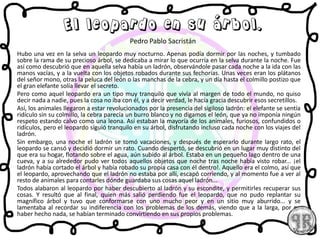 Hubo una vez en la selva un leopardo muy nocturno. Apenas podía dormir por las noches, y tumbado
sobre la rama de su precioso árbol, se dedicaba a mirar lo que ocurría en la selva durante la noche. Fue
así como descubrió que en aquella selva había un ladrón, observándole pasar cada noche a la ida con las
manos vacías, y a la vuelta con los objetos robados durante sus fechorías. Unas veces eran los plátanos
del señor mono, otras la peluca del león o las manchas de la cebra, y un día hasta el colmillo postizo que
el gran elefante solía llevar el secreto.
Pero como aquel leopardo era un tipo muy tranquilo que vivía al margen de todo el mundo, no quiso
decir nada a nadie, pues la cosa no iba con él, y a decir verdad, le hacía gracia descubrir esos secretillos.
Así, los animales llegaron a estar revolucionados por la presencia del sigiloso ladrón: el elefante se sentía
ridículo sin su colmillo, la cebra parecía un burro blanco y no digamos el león, que ya no imponía ningún
respeto estando calvo como una leona. Así estaban la mayoría de los animales, furiosos, confundidos o
ridículos, pero el leopardo siguió tranquilo en su árbol, disfrutando incluso cada noche con los viajes del
ladrón.
Sin embargo, una noche el ladrón se tomó vacaciones, y después de esperarlo durante largo rato, el
leopardo se cansó y decidió dormir un rato. Cuando despertó, se descubrió en un lugar muy distinto del
que era su hogar, flotando sobre el agua, aún subido al árbol. Estaba en un pequeño lago dentro de una
cueva, y a su alrededor pudo ver todos aquellos objetos que noche tras noche había visto robar... ¡el
ladrón había cortado el árbol y había robado su propia casa con él dentro!. Aquello era el colmo, así que
el leopardo, aprovechando que el ladrón no estaba por allí, escapó corriendo, y al momento fue a ver al
resto de animales para contarles dónde guardaba sus cosas aquel ladrón...
Todos alabaron al leopardo por haber descubierto al ladrón y su escondite, y permitirles recuperar sus
cosas. Y resultó que al final, quien más salió perdiendo fue el leopardo, que no pudo replantar su
magnífico árbol y tuvo que conformarse con uno mucho peor y en un sitio muy aburrido... y se
lamentaba al recordar su indiferencia con los problemas de los demás, viendo que a la larga, por no
haber hecho nada, se habían terminado convirtiendo en sus propios problemas.
El leopardo en su árbol.
Pedro Pablo Sacristán
 