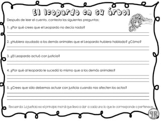 Después de leer el cuento, contesta las siguientes preguntas:
1. ¿Por qué crees que el Leopardo no decía nada?
___________________________________________________________________________________________
___________________________________________________________________________________________
2. ¿Hubiera ayudado a los demás animales que el Leopardo hubiera hablado? ¿Cómo?
___________________________________________________________________________________________
___________________________________________________________________________________________
3. ¿El Leopardo actuó con justicia?
___________________________________________________________________________________________
___________________________________________________________________________________________
4. ¿Por qué al leopardo le sucedió lo mismo que a los demás animales?
___________________________________________________________________________________________
___________________________________________________________________________________________
___________________________________________________________________________________________
5. ¿Crees que sólo debemos actuar con justicia cuando nos afecten los actos?
_____________________________________________________________________________________
_____________________________________________________________________________________
_____________________________________________________________________________________
Recuerda:. La justicia es el principio moral que lleva a dar a cada uno lo que le corresponde o pertenece.
El leopardo en su árbol
 