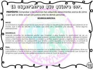 El superhéroe que quiero ser.
PROPÓSITO: Comprobar si los alumnos han adquirido conocimientos acerca de cómo
y por qué se debe actuar con justicia ante las demás personas.
SECUENCIA DIDÁCTICA:
INICIO:
La actividad se organiza proponiendo que piensen cuales son los principales problemas que observan en el
mundo, que a ellos les afecten o no saben que están ahí y necesitan una solución. Tomar algunas
participaciones
DESARROLLO:
Teniendo presentes los problemas solicitar que imaginen si ellos tuvieran la oportunidad de ser un
superhéroe y ayudar a las personas, tener súper poderes y actuar a favor de los demás, entregar el impreso
anexo y mientras los alumnos decoran y colorean su antifaz, puedan pensar y registrar en su cuaderno su
nombre de superhéroe, los superpoderes que tendría y como ayudaría a la humanidad y a combatir el
problema social que haya elegido buscando siempre que exista la justicia en el mundo. Armar su antifaz.
FINAL:
Para finalizar la actividad los alumnos se presentan con su antifaz puesto frente a sus compañeros, dicen sus
características y hacen énfasis en cómo traerían justicia al mundo. Concluir comentando que aunque no
tengamos super poderes, todos podemos realizar acciones en favor de la justicia.
 