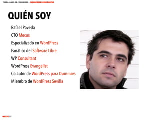TRABAJANDO EN COMUNIDAD : WORDPRESS DESDE DENTRO

QUIÉN SOY
Rafael Poveda
CTO Mecus
Especializado en WordPress
Fanático del Software Libre
WP Consultant
WordPress Evangelist
Co-autor de WordPress para Dummies
Miembro de WordPress Sevilla

MECUS.ES

 