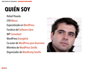 TRABAJANDO EN COMUNIDAD : WORDPRESS DESDE DENTRO

QUIÉN SOY
Rafael Poveda
CTO Mecus
Especializado en WordPress
Fanático del Software Libre
WP Consultant
WordPress Evangelist
Co-autor de WordPress para Dummies
Miembro de WordPress Sevilla
Organizador de WordCamp Sevilla

MECUS.ES

 