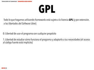 TRABAJANDO EN COMUNIDAD : WORDPRESS DESDE DENTRO

GPL

Todo lo que hagamos utilizando frameworks está sujeto a la licencia GPL (y por extensión,
a las libertades del Software Libre).
0. Libertad de usar el programa con cualquier propósito
1. Libertad de estudiar cómo funciona el programa y adaptarlo a tus necesidades (el acceso
al código fuente está implícito)

MECUS.ES

 