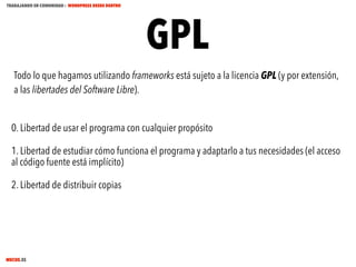 TRABAJANDO EN COMUNIDAD : WORDPRESS DESDE DENTRO

GPL

Todo lo que hagamos utilizando frameworks está sujeto a la licencia GPL (y por extensión,
a las libertades del Software Libre).
0. Libertad de usar el programa con cualquier propósito
1. Libertad de estudiar cómo funciona el programa y adaptarlo a tus necesidades (el acceso
al código fuente está implícito)
2. Libertad de distribuir copias

MECUS.ES

 