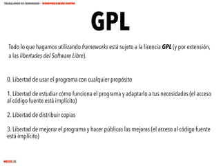 TRABAJANDO EN COMUNIDAD : WORDPRESS DESDE DENTRO

GPL

Todo lo que hagamos utilizando frameworks está sujeto a la licencia GPL (y por extensión,
a las libertades del Software Libre).
0. Libertad de usar el programa con cualquier propósito
1. Libertad de estudiar cómo funciona el programa y adaptarlo a tus necesidades (el acceso
al código fuente está implícito)
2. Libertad de distribuir copias
3. Libertad de mejorar el programa y hacer públicas las mejoras (el acceso al código fuente
está implícito)

MECUS.ES

 