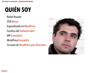 TRABAJANDO EN COMUNIDAD : WORDPRESS DESDE DENTRO

QUIÉN SOY
Rafael Poveda
CTO Mecus
Especializado en WordPress
Fanático del Software Libre
WP Consultant
WordPress Evangelist
Co-autor de WordPress para Dummies

MECUS.ES

 