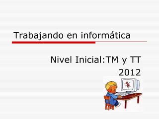 Trabajando en informática

       Nivel Inicial:TM y TT
                       2012
 