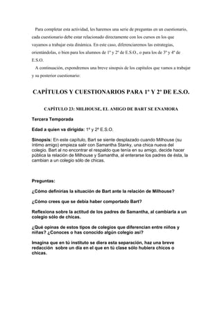 Para completar esta actividad, les haremos una serie de preguntas en un cuestionario,
cada cuestionario debe estar relacionado directamente con los cursos en los que
vayamos a trabajar esta dinámica. En este caso, diferenciaremos las estrategias,
orientándolas, o bien para los alumnos de 1º y 2º de E.S.O., o para los de 3º y 4º de
E.S.O.
 A continuación, expondremos una breve sinopsis de los capítulos que vamos a trabajar
y su posterior cuestionario:


CAPÍTULOS Y CUESTIONARIOS PARA 1º Y 2º DE E.S.O.

         CAPÍTULO 23: MILHOUSE, EL AMIGO DE BART SE ENAMORA

Tercera Temporada

Edad a quien va dirigida: 1º y 2º E.S.O.

Sinopsis: En este capítulo, Bart se siente desplazado cuando Milhouse (su
íntimo amigo) empieza salir con Samantha Stanky, una chica nueva del
colegio. Bart al no encontrar el respaldo que tenía en su amigo, decide hacer
pública la relación de Milhouse y Samantha, al enterarse los padres de ésta, la
cambian a un colegio sólo de chicas.



Preguntas:

¿Cómo definirías la situación de Bart ante la relación de Milhouse?

¿Cómo crees que se debía haber comportado Bart?

Reflexiona sobre la actitud de los padres de Samantha, al cambiarla a un
colegio sólo de chicas.

¿Qué opinas de estos tipos de colegios que diferencian entre niños y
niñas? ¿Conoces o has conocido algún colegio así?

Imagina que en tú instituto se diera esta separación, haz una breve
redacción sobre un día en el que en tú clase sólo hubiera chicos o
chicas.
 