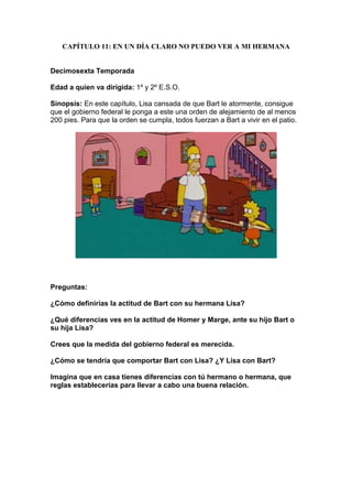 CAPÍTULO 11: EN UN DÍA CLARO NO PUEDO VER A MI HERMANA


Decimosexta Temporada

Edad a quien va dirigida: 1º y 2º E.S.O.

Sinopsis: En este capítulo, Lisa cansada de que Bart le atormente, consigue
que el gobierno federal le ponga a este una orden de alejamiento de al menos
200 pies. Para que la orden se cumpla, todos fuerzan a Bart a vivir en el patio.




Preguntas:

¿Cómo definirías la actitud de Bart con su hermana Lisa?

¿Qué diferencias ves en la actitud de Homer y Marge, ante su hijo Bart o
su hija Lisa?

Crees que la medida del gobierno federal es merecida.

¿Cómo se tendría que comportar Bart con Lisa? ¿Y Lisa con Bart?

Imagina que en casa tienes diferencias con tú hermano o hermana, que
reglas establecerías para llevar a cabo una buena relación.
 