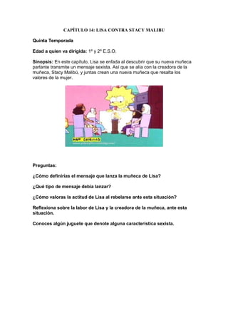 CAPÍTULO 14: LISA CONTRA STACY MALIBU

Quinta Temporada

Edad a quien va dirigida: 1º y 2º E.S.O.

Sinopsis: En este capítulo, Lisa se enfada al descubrir que su nueva muñeca
parlante transmite un mensaje sexista. Así que se alía con la creadora de la
muñeca, Stacy Malibú, y juntas crean una nueva muñeca que resalta los
valores de la mujer.




Preguntas:

¿Cómo definirías el mensaje que lanza la muñeca de Lisa?

¿Qué tipo de mensaje debía lanzar?

¿Cómo valoras la actitud de Lisa al rebelarse ante esta situación?

Reflexiona sobre la labor de Lisa y la creadora de la muñeca, ante esta
situación.

Conoces algún juguete que denote alguna característica sexista.
 
