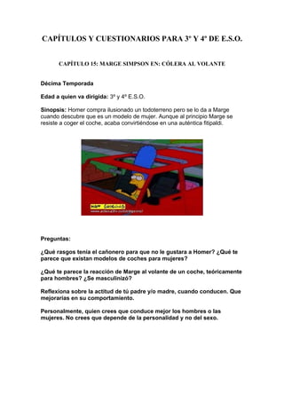 CAPÍTULOS Y CUESTIONARIOS PARA 3º Y 4º DE E.S.O.


       CAPÍTULO 15: MARGE SIMPSON EN: CÓLERA AL VOLANTE


Décima Temporada

Edad a quien va dirigida: 3º y 4º E.S.O.

Sinopsis: Homer compra ilusionado un todoterreno pero se lo da a Marge
cuando descubre que es un modelo de mujer. Aunque al principio Marge se
resiste a coger el coche, acaba convirtiéndose en una auténtica fitipaldi.




Preguntas:

¿Qué rasgos tenía el cañonero para que no le gustara a Homer? ¿Qué te
parece que existan modelos de coches para mujeres?

¿Qué te parece la reacción de Marge al volante de un coche, teóricamente
para hombres? ¿Se masculinizó?

Reflexiona sobre la actitud de tú padre y/o madre, cuando conducen. Que
mejorarías en su comportamiento.

Personalmente, quien crees que conduce mejor los hombres o las
mujeres. No crees que depende de la personalidad y no del sexo.
 