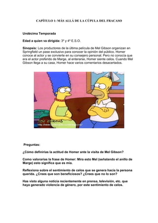 CAPÍTULO 1: MÁS ALLÁ DE LA CÚPULA DEL FRACASO



Undécima Temporada

Edad a quien va dirigida: 3º y 4º E.S.O.

Sinopsis: Los productores de la última película de Mel Gibson organizan en
Springfield un pase exclusivo para conocer la opinión del público. Homer
conoce al actor y se convierte en su consejero personal. Pero no conocía que
era el actor preferido de Marge, al enterarse, Homer siente celos. Cuando Mel
Gibson llega a su casa, Homer hace varios comentarios desacertados.




Preguntas:

¿Cómo definirías la actitud de Homer ante la visita de Mel Gibson?

Como valorarías la frase de Homer: Mira esto Mel (señalando el anillo de
Marge) esto significa que es mia.

Reflexiona sobre el sentimiento de celos que se genera hacia la persona
querida. ¿Crees que son beneficiosos? ¿Crees que no lo son?

Has visto alguna noticia recientemente en prensa, televisión, etc. que
haya generado violencia de género, por este sentimiento de celos.
 