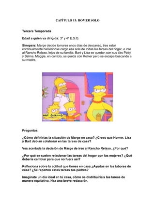 CAPÍTULO 15: HOMER SOLO


Tercera Temporada

Edad a quien va dirigida: 3º y 4º E.S.O.

Sinopsis: Marge decide tomarse unos días de descanso, tras estar
continuamente haciéndose cargo ella sola de todas las tareas del hogar, e irse
al Rancho Relaxo, lejos de su familia. Bart y Lisa se quedan con sus tías Patty
y Selma. Maggie, en cambio, se queda con Homer pero se escapa buscando a
su madre.




Preguntas:

¿Cómo definirías la situación de Marge en casa? ¿Crees que Homer, Lisa
y Bart debían colaborar en las tareas de casa?

Ves acertada la decisión de Marge de irse al Rancho Relaxo. ¿Por qué?

¿Por qué se suelen relacionar las tareas del hogar con las mujeres? ¿Qué
debería cambiar para que no fuera así?

Reflexiona sobre la actitud que tienes en casa ¿Ayudas en las labores de
casa? ¿Se reparten estas tareas tus padres?

Imagínate un día ideal en tú casa, cómo os distribuiríais las tareas de
manera equitativa. Haz una breve redacción.
 