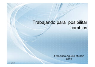 Trabajando para posibilitar
cambios

Francisco Aguelo Muñoz
2013

 