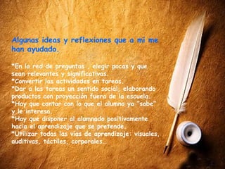 Algunas ideas y reflexiones que a mi me
han ayudado.

*En la red de preguntas , elegir pocas y que
sean relevantes y significativas.
*Convertir las actividades en tareas.
*Dar a las tareas un sentido social, elaborando
productos con proyección fuera de la escuela.
*Hay que contar con lo que el alumno ya “sabe”
y le interesa.
*Hay que disponer al alumnado positivamente
hacia el aprendizaje que se pretende.
*Utilizar todas las vías de aprendizaje: visuales,
auditivas, táctiles, corporales…
 