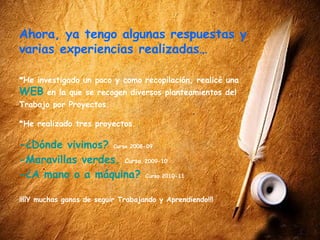 Ahora, ya tengo algunas respuestas y
varias experiencias realizadas…

*He investigado un poco y como recopilación, realicé una
WEB     en la que se recogen diversos planteamientos del
Trabajo por Proyectos.

*He realizado tres proyectos.

-¿Dónde vivimos? Curso 2008-09
-Maravillas verdes. Curso 2009-10
-¿A mano o a máquina? Curso 2010-11

¡¡¡¡Y muchas ganas de seguir Trabajando y Aprendiendo!!!
 