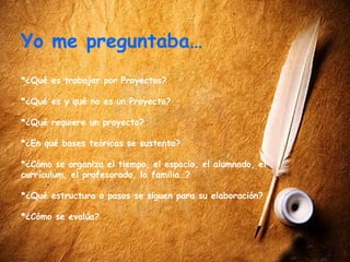 Yo me preguntaba…
*¿Qué es trabajar por Proyectos?

*¿Qué es y qué no es un Proyecto?

*¿Qué requiere un proyecto?

*¿En qué bases teóricas se sustenta?

*¿Cómo se organiza el tiempo, el espacio, el alumnado, el
currículum, el profesorado, la familia…?

*¿Qué estructura o pasos se siguen para su elaboración?

*¿Cómo se evalúa?
 