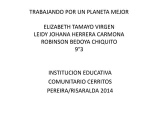 TRABAJANDO POR UN PLANETA MEJOR
ELIZABETH TAMAYO VIRGEN
LEIDY JOHANA HERRERA CARMONA
ROBINSON BEDOYA CHIQUITO
9°3
INSTITUCION EDUCATIVA
COMUNITARIO CERRITOS
PEREIRA/RISARALDA 2014
 