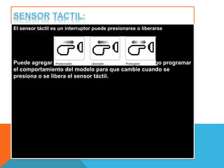 El sensor táctil es un interruptor puede presionarse o liberarse 
Puede agregar el sensor táctil a un modelo NXT y luego programar 
el comportamiento del modelo para que cambie cuando se 
presiona o se libera el sensor táctil. 
 
