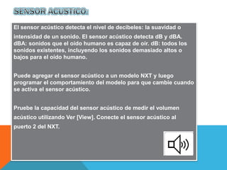 El sensor acústico detecta el nivel de decibeles: la suavidad o 
intensidad de un sonido. El sensor acústico detecta dB y dBA. 
dBA: sonidos que el oído humano es capaz de oír. dB: todos los 
sonidos existentes, incluyendo los sonidos demasiado altos o 
bajos para el oído humano. 
Puede agregar el sensor acústico a un modelo NXT y luego 
programar el comportamiento del modelo para que cambie cuando 
se activa el sensor acústico. 
Pruebe la capacidad del sensor acústico de medir el volumen 
acústico utilizando Ver [View]. Conecte el sensor acústico al 
puerto 2 del NXT. 
 