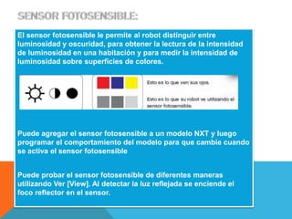 El sensor fotosensible le permite al robot distinguir entre 
luminosidad y oscuridad, para obtener la lectura de la intensidad 
de luminosidad en una habitación y para medir la intensidad de 
luminosidad sobre superficies de colores. 
Puede agregar el sensor fotosensible a un modelo NXT y luego 
programar el comportamiento del modelo para que cambie cuando 
se activa el sensor fotosensible 
Puede probar el sensor fotosensible de diferentes maneras 
utilizando Ver [View]. Al detectar la luz reflejada se enciende el 
foco reflector en el sensor. 
 
