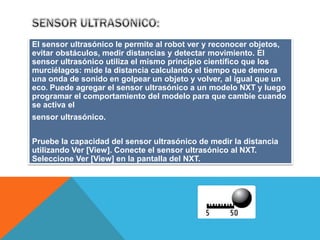 El sensor ultrasónico le permite al robot ver y reconocer objetos, 
evitar obstáculos, medir distancias y detectar movimiento. El 
sensor ultrasónico utiliza el mismo principio científico que los 
murciélagos: mide la distancia calculando el tiempo que demora 
una onda de sonido en golpear un objeto y volver, al igual que un 
eco. Puede agregar el sensor ultrasónico a un modelo NXT y luego 
programar el comportamiento del modelo para que cambie cuando 
se activa el 
sensor ultrasónico. 
Pruebe la capacidad del sensor ultrasónico de medir la distancia 
utilizando Ver [View]. Conecte el sensor ultrasónico al NXT. 
Seleccione Ver [View] en la pantalla del NXT. 
 