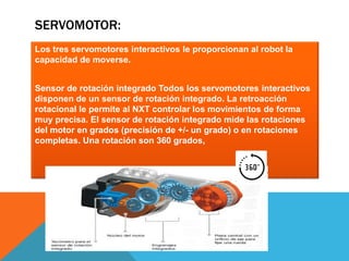 SERVOMOTOR: 
Los tres servomotores interactivos le proporcionan al robot la 
capacidad de moverse. 
Sensor de rotación integrado Todos los servomotores interactivos 
disponen de un sensor de rotación integrado. La retroacción 
rotacional le permite al NXT controlar los movimientos de forma 
muy precisa. El sensor de rotación integrado mide las rotaciones 
del motor en grados (precisión de +/- un grado) o en rotaciones 
completas. Una rotación son 360 grados, 
 