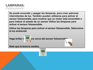 Se puede encender y apagar las lámparas, para crear patrones 
intermitentes de luz. También pueden utilizarse para activar el 
sensor fotosensible, para mostrar que un motor está encendido o 
para indicar el estado de un sensor Utilice las lámparas para 
activar el sensor fotosensible. 
Utilice las lámparas para activar el sensor fotosensible. Seleccione 
la luz ambiental 
Haga brillar la lámpara cerca del sensor fotosensible. 
Note que la lectura cambia. 
 