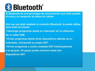 El Bluetooth es una tecnología de comunicación que hace posible 
el envío y la recepción de datos sin cables. 
Una vez que está instalada la conexión Bluetooth, la puede utilizar 
para estas funciones: 
• Descargar programas desde su ordenador sin la utilización 
de un cable USB. 
• Enviar programas desde otros dispositivos además de su 
ordenador, incluyendo su propio NXT. 
• Enviar programas a varias unidades NXT individualmente 
o en grupos. Un grupo puede contener hasta tres 
dispositivos NXT. 
 