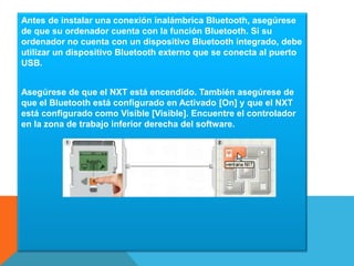 Antes de instalar una conexión inalámbrica Bluetooth, asegúrese 
de que su ordenador cuenta con la función Bluetooth. Si su 
ordenador no cuenta con un dispositivo Bluetooth integrado, debe 
utilizar un dispositivo Bluetooth externo que se conecta al puerto 
USB. 
Asegúrese de que el NXT está encendido. También asegúrese de 
que el Bluetooth está configurado en Activado [On] y que el NXT 
está configurado como Visible [Visible]. Encuentre el controlador 
en la zona de trabajo inferior derecha del software. 
