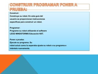 Construir: 
Construya su robot. En esta guía del 
usuario se proporcionan instrucciones 
específicas para construir un robot. 
Programar: 
Programe su robot utilizando el software 
LEGO MINDSTORMS Educación NXT. 
Poner a prueba: 
Ejecute su programa. Su 
robot actuó como lo esperaba ajuste su robot o su programa e 
inténtelo nuevamente. 
 