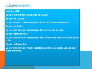 Ladrillo NXT: 
El NXT, un ladrillo inteligente de LEGO 
Sensores táctiles: 
Le permiten al robot respondera obstáculos en el entorno. 
Sensor acústico: 
Le permite al robot respondera los niveles de sonido. 
Sensor fotosensible: 
Le permite al robot respondera las variaciones del nivel de luz y de 
color. 
Sensor ultrasónico: 
Le permite al robot medir ladistancia hacia un objeto yresponder 
al movimiento. 
 