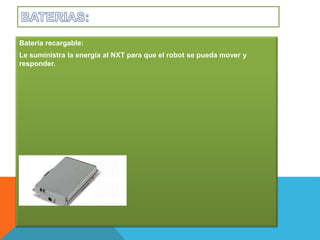 Batería recargable: 
Le suministra la energía al NXT para que el robot se pueda mover y 
responder. 
 