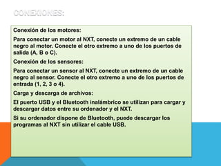 Conexión de los motores: 
Para conectar un motor al NXT, conecte un extremo de un cable 
negro al motor. Conecte el otro extremo a uno de los puertos de 
salida (A, B o C). 
Conexión de los sensores: 
Para conectar un sensor al NXT, conecte un extremo de un cable 
negro al sensor. Conecte el otro extremo a uno de los puertos de 
entrada (1, 2, 3 o 4). 
Carga y descarga de archivos: 
El puerto USB y el Bluetooth inalámbrico se utilizan para cargar y 
descargar datos entre su ordenador y el NXT. 
Si su ordenador dispone de Bluetooth, puede descargar los 
programas al NXT sin utilizar el cable USB. 
 