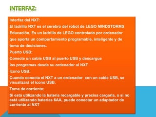 Interfaz del NXT: 
El ladrillo NXT es el cerebro del robot de LEGO MINDSTORMS 
Educación. Es un ladrillo de LEGO controlado por ordenador 
que aporta un comportamiento programable, inteligente y de 
toma de decisiones. 
Puerto USB: 
Conecte un cable USB al puerto USB y descargue 
los programas desde su ordenador al NXT 
Icono USB: 
Cuando conecta el NXT a un ordenador con un cable USB, se 
visualizará el icono USB. 
Toma de corriente: 
Si está utilizando la batería recargable y precisa cargarla, o si no 
está utilizando baterías 6AA, puede conectar un adaptador de 
corriente al NXT 
 