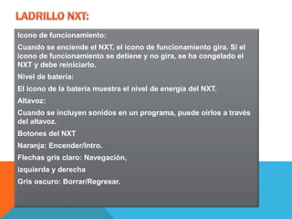 Icono de funcionamiento: 
Cuando se enciende el NXT, el icono de funcionamiento gira. Si el 
icono de funcionamiento se detiene y no gira, se ha congelado el 
NXT y debe reiniciarlo. 
Nivel de batería: 
El icono de la batería muestra el nivel de energía del NXT. 
Altavoz: 
Cuando se incluyen sonidos en un programa, puede oírlos a través 
del altavoz. 
Botones del NXT 
Naranja: Encender/Intro. 
Flechas gris claro: Navegación, 
izquierda y derecha 
Gris oscuro: Borrar/Regresar. 
 
