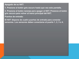 Apagado de su NXT: 
1. Presione el botón gris oscuro hasta que vea esta pantalla. 
2. Presione el botón naranja para apagar el NXT. Presione el botón 
gris oscuro para volver al menú principal del NXT. 
Puertos de entrada: 
El NXT dispone de cuatro puertos de entrada para conectar 
sensores. Los sensores deben conectarse al puerto 1, 2, 3 o 4. 
 
