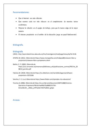 Recomendaciones:
 Que el internet sea más eficiente.
 Que seamos cada vez más eficaces en el cumplimiento de nuestras tareas
académicas.
 Mejorar la relación en el equipo de trabajo, para que la taarea salga de la mejor
manera.
 El sistema propietario en el ambito de la educacíón juega un papel fundamental.
Bibliografía.
Bibliografía
(2015). http://aprendeenlinea.udea.edu.co/lms/investigacion/mod/page/view.php?id=3118.
ATOPO,M. (2011). Obtenidode https://www.monografias.com/trabajos89/sotware-libre-y-
propietario/sotware-libre-y-propietario.shtml
Bañón,C. P. (2002). Obtenidode
https://cvc.cervantes.es/ensenanza/biblioteca_ele/publicaciones_centros/PDF/rio_20
08/14_peralta.pdf
Fabiola,M. (2014). Obtenidode https://es.slideshare.net/mariafabiolagarcia/software-
propietario-33723166
Sánchez,Y. C.(s.a).Obtenidode https://www.lifeder.com/ejemplos-tics-educacion/
Ynecita,B. (2006). Obtenidode https://es.scribd.com/document/269711888/Sistema-
Operativo-Propietario?fbclid=IwAR0aTQc8BBG7U77tX-
6mLeQhvOl__v9bby_yHPHy5dx71KOTwB3LK_gFgIo
Anexos:
 